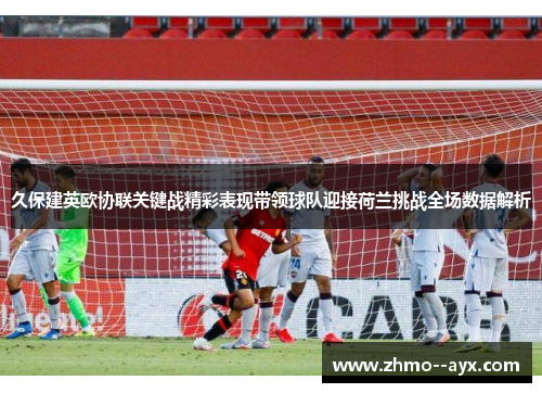 久保建英欧协联关键战精彩表现带领球队迎接荷兰挑战全场数据解析 久保建英欧协联关键战精彩表现带领球队迎接荷兰挑战全场数据解析