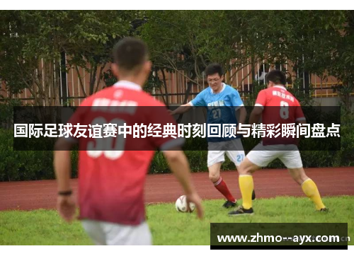 国际足球友谊赛中的经典时刻回顾与精彩瞬间盘点