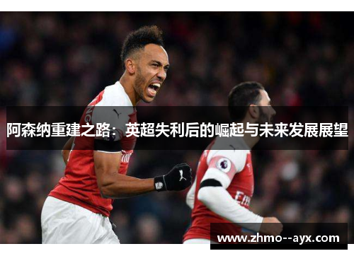 阿森纳重建之路:英超失利后的崛起与未来发展展望 阿森纳重建之路:英超失利后的崛起与未来发展展望