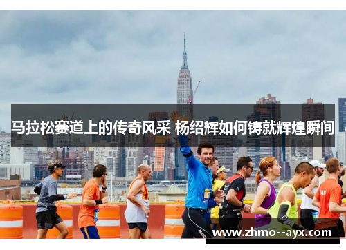 马拉松赛道上的传奇风采 杨绍辉如何铸就辉煌瞬间 马拉松赛道上的传奇风采 杨绍辉如何铸就辉煌瞬间