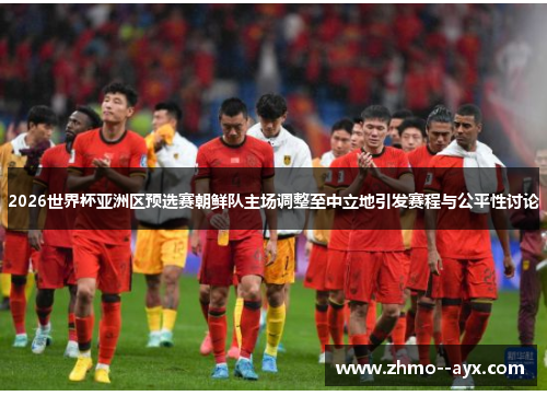 2026世界杯亚洲区预选赛朝鲜队主场调整至中立地引发赛程与公平性讨论 2026世界杯亚洲区预选赛朝鲜队主场调整至中立地引发赛程与公平性讨论