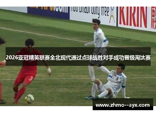 2026亚冠精英联赛全北现代通过点球战胜对手成功晋级淘汰赛 2026亚冠精英联赛全北现代通过点球战胜对手成功晋级淘汰赛