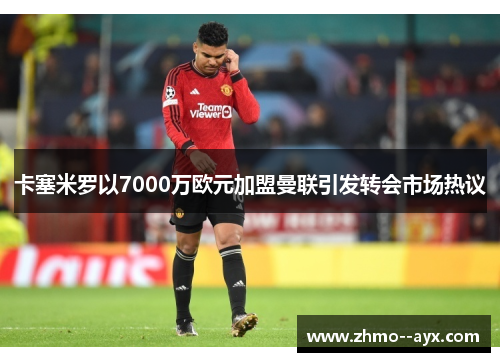 卡塞米罗以7000万欧元加盟曼联引发转会市场热议 卡塞米罗以7000万欧元加盟曼联引发转会市场热议