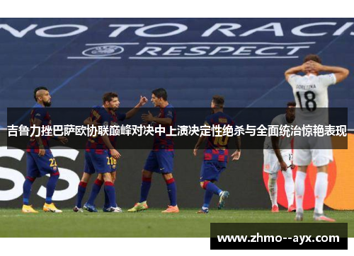 吉鲁力挫巴萨欧协联巅峰对决中上演决定性绝杀与全面统治惊艳表现