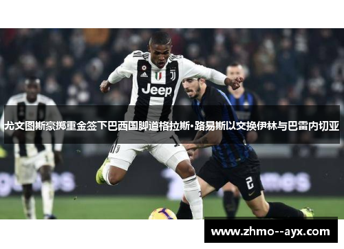 尤文图斯豪掷重金签下巴西国脚道格拉斯·路易斯以交换伊林与巴雷内切亚