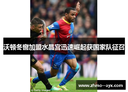 沃顿冬窗加盟水晶宫迅速崛起获国家队征召