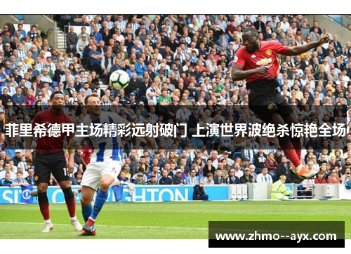 菲里希德甲主场精彩远射破门 上演世界波绝杀惊艳全场 菲里希德甲主场精彩远射破门 上演世界波绝杀惊艳全场