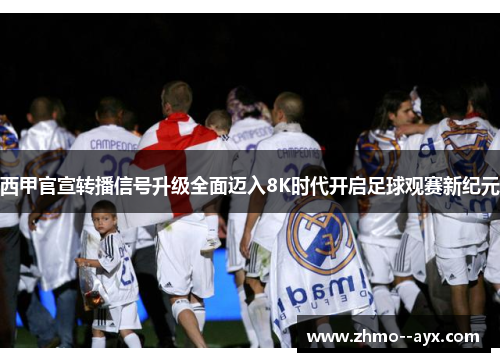 西甲官宣转播信号升级全面迈入8K时代开启足球观赛新纪元 西甲官宣转播信号升级全面迈入8K时代开启足球观赛新纪元