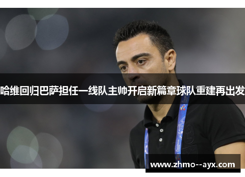哈维回归巴萨担任一线队主帅开启新篇章球队重建再出发 哈维回归巴萨担任一线队主帅开启新篇章球队重建再出发