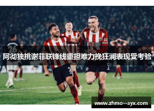 阿彻独挑谢菲联锋线重担难力挽狂澜表现受考验