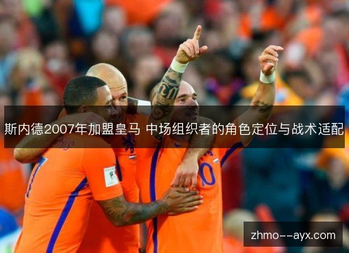 斯内德2007年加盟皇马 中场组织者的角色定位与战术适配 斯内德2007年加盟皇马 中场组织者的角色定位与战术适配